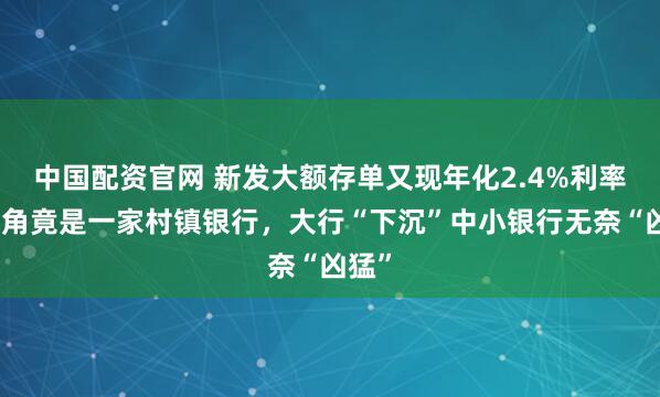 中国配资官网 新发大额存单又现年化2.4%利率，主角竟是一家村镇银行，大行“下沉”中小银行无奈“凶猛”