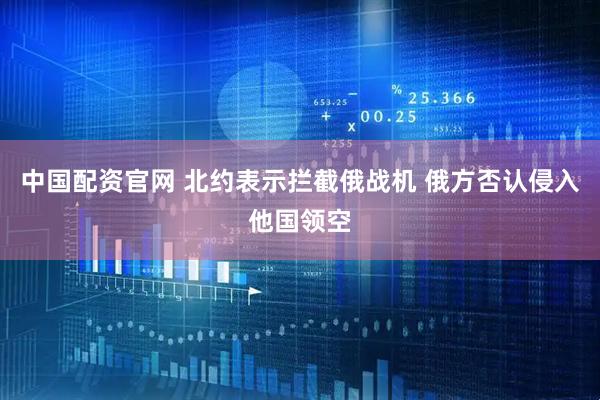中国配资官网 北约表示拦截俄战机 俄方否认侵入他国领空