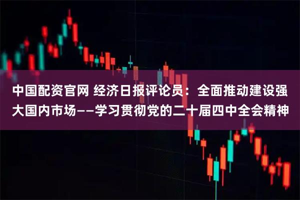 中国配资官网 经济日报评论员：全面推动建设强大国内市场——学习贯彻党的二十届四中全会精神