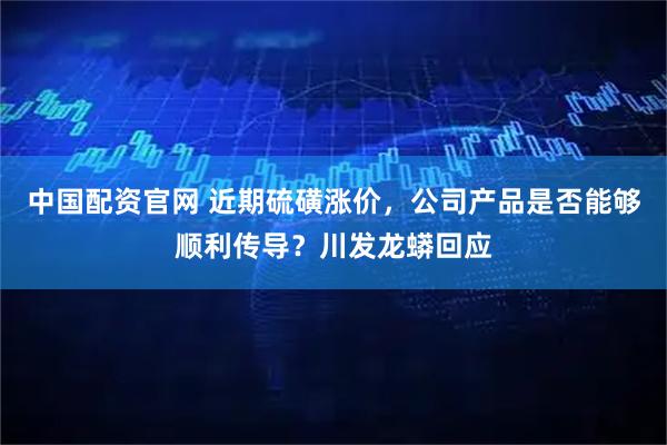 中国配资官网 近期硫磺涨价，公司产品是否能够顺利传导？川发龙蟒回应