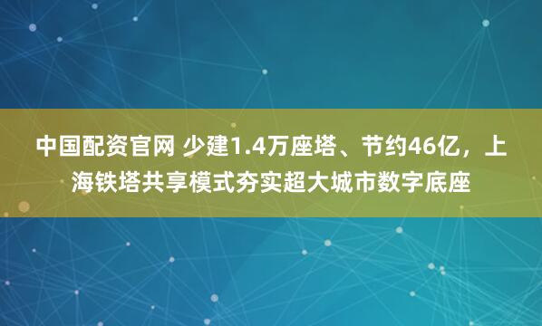 中国配资官网 少建1.4万座塔、节约46亿，上海铁塔共享模式夯实超大城市数字底座