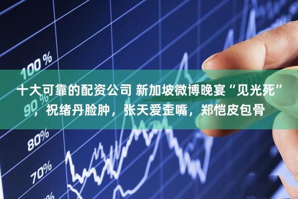 十大可靠的配资公司 新加坡微博晚宴“见光死”，祝绪丹脸肿，张天爱歪嘴，郑恺皮包骨