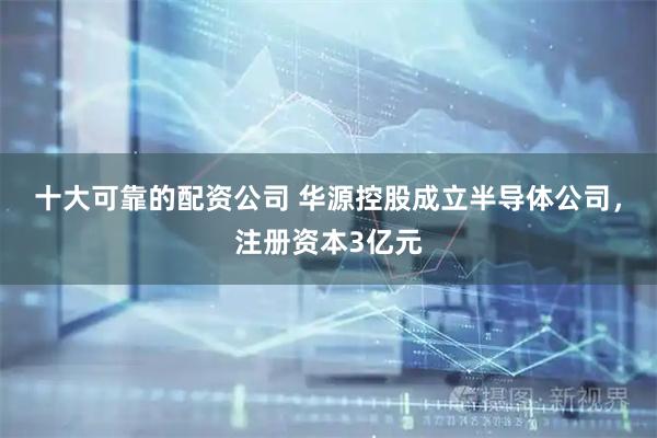 十大可靠的配资公司 华源控股成立半导体公司，注册资本3亿元