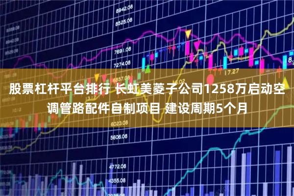 股票杠杆平台排行 长虹美菱子公司1258万启动空调管路配件自制项目 建设周期5个月