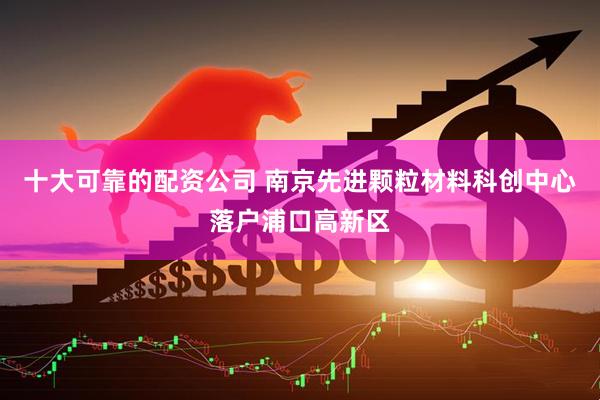 十大可靠的配资公司 南京先进颗粒材料科创中心落户浦口高新区