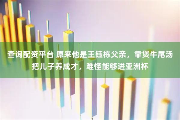 查询配资平台 原来他是王钰栋父亲,靠煲牛尾汤把儿子养成才,难怪能够进亚洲杯