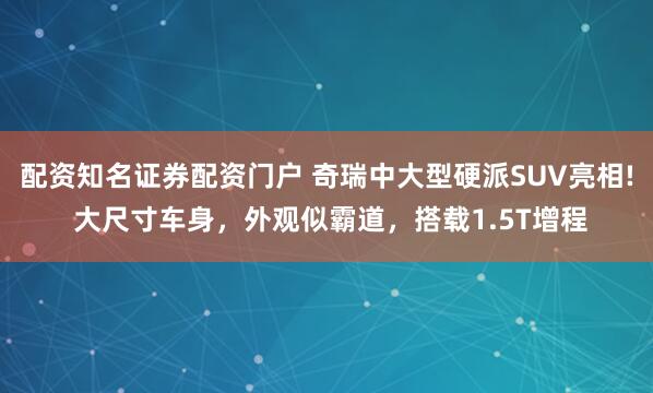 配资知名证券配资门户 奇瑞中大型硬派SUV亮相! 大尺寸车身，外观似霸道，搭载1.5T增程