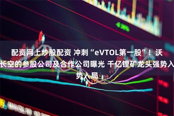 配资网上炒股配资 冲刺“eVTOL第一股”!沃飞长空的参股公司及合作公司曝光 千亿锂矿龙头强势入局