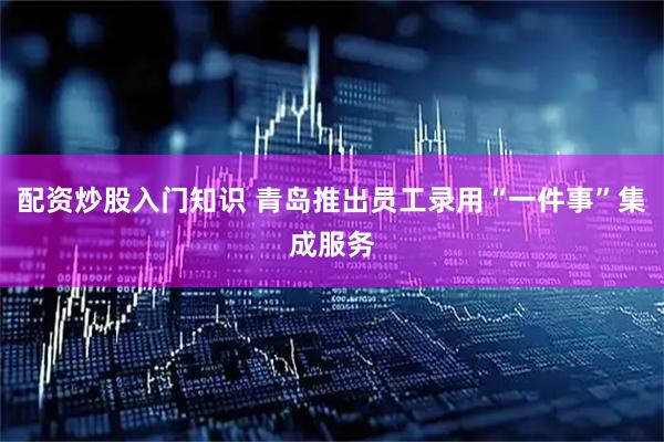 配资炒股入门知识 青岛推出员工录用“一件事”集成服务