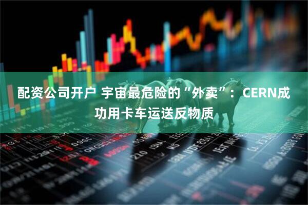 配资公司开户 宇宙最危险的“外卖”：CERN成功用卡车运送反物质