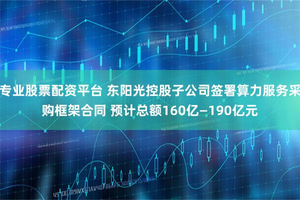 专业股票配资平台 东阳光控股子公司签署算力服务采购框架合同 预计总额160亿—190亿元
