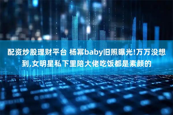 配资炒股理财平台 杨幂baby旧照曝光!万万没想到,女明星私下里陪大佬吃饭都是素颜的