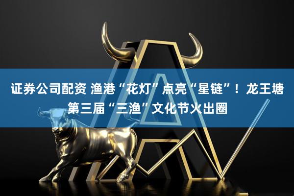 证券公司配资 渔港“花灯”点亮“星链”！龙王塘第三届“三渔”文化节火出圈