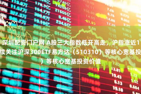 深圳配资门户网 A股三大指数低开高走，沪指涨近1%，持续关注沪深300ETF易方达（510310）等核心宽基投资价值