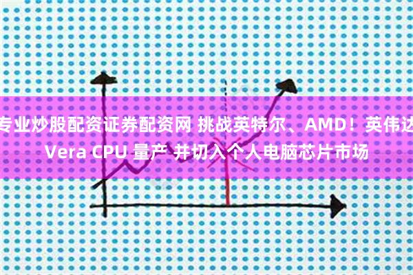 专业炒股配资证券配资网 挑战英特尔、AMD！英伟达Vera CPU 量产 并切入个人电脑芯片市场