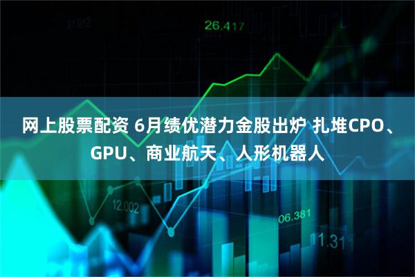 网上股票配资 6月绩优潜力金股出炉 扎堆CPO、GPU、商业航天、人形机器人