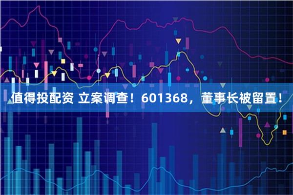 值得投配资 立案调查！601368，董事长被留置！